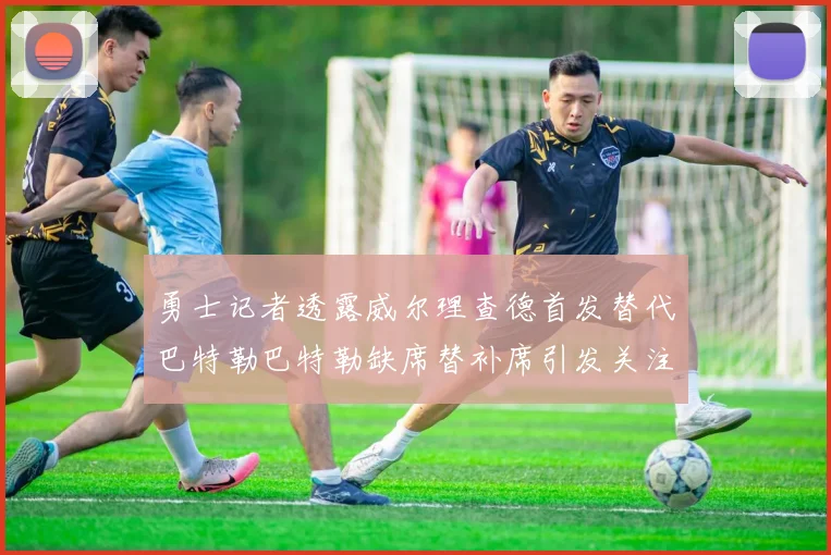 勇士记者透露威尔理查德首发替代巴特勒巴特勒缺席替补席引发关注