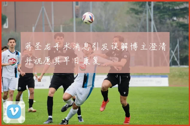 蒋圣龙手术消息引发误解博主澄清并祝愿其早日康复