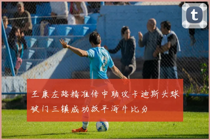 王康左路精准传中助攻卡迪斯头球破门三镇成功扳平海牛比分