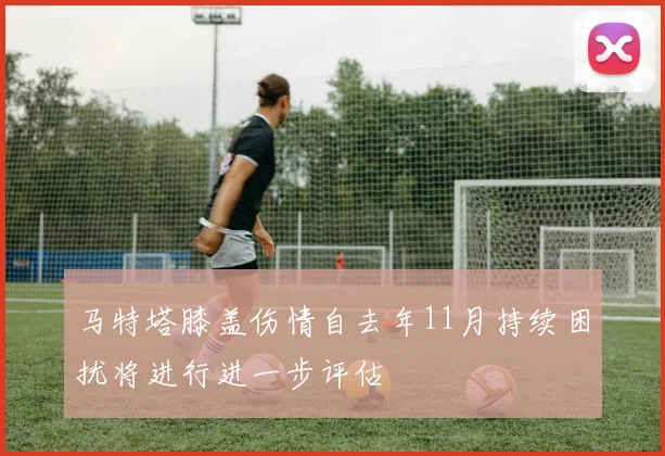 马特塔膝盖伤情自去年11月持续困扰将进行进一步评估