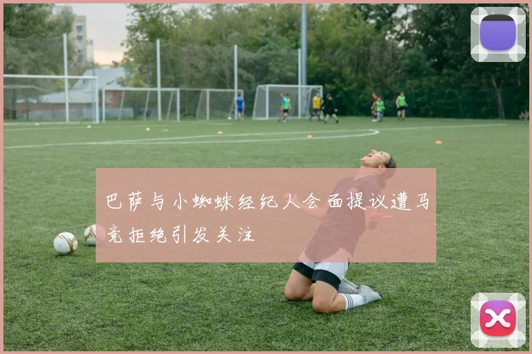 巴萨与小蜘蛛经纪人会面提议遭马竞拒绝引发关注