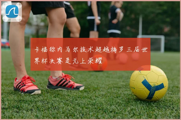卡福称内马尔技术超越梅罗三届世界杯决赛是无上荣耀