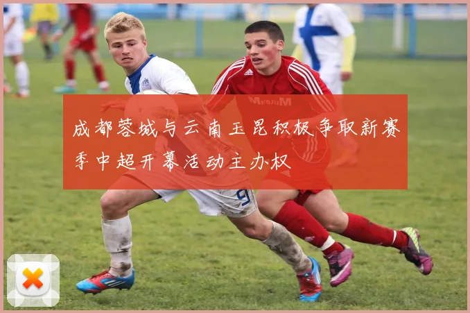 成都蓉城与云南玉昆积极争取新赛季中超开幕活动主办权