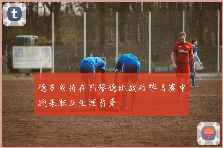 德罗或将在巴黎德比战对阵马赛中迎来职业生涯首秀