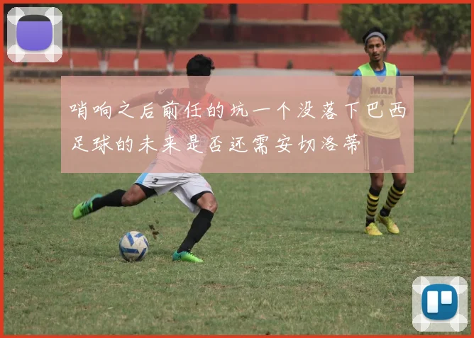哨响之后前任的坑一个没落下巴西足球的未来是否还需安切洛蒂