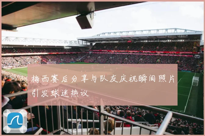 梅西赛后分享与队友庆祝瞬间照片引发球迷热议
