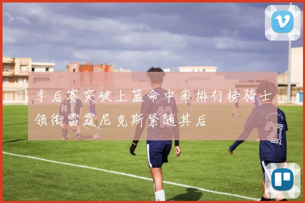 季后赛突破上篮命中率排行榜骑士领衔雷霆尼克斯紧随其后