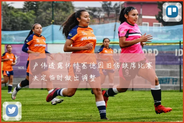 卢伟透露怀特塞德因旧伤缺席比赛决定临时做出调整