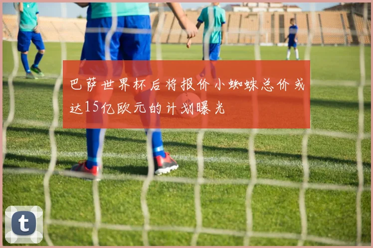 巴萨世界杯后将报价小蜘蛛总价或达15亿欧元的计划曝光
