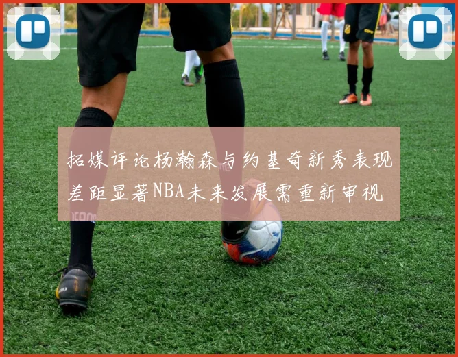 拓媒评论杨瀚森与约基奇新秀表现差距显著NBA未来发展需重新审视