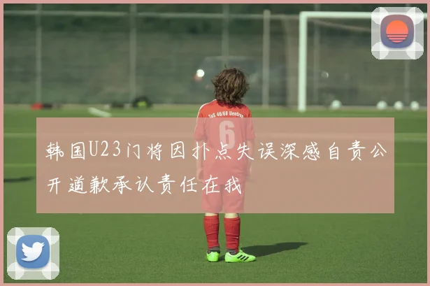 韩国U23门将因扑点失误深感自责公开道歉承认责任在我