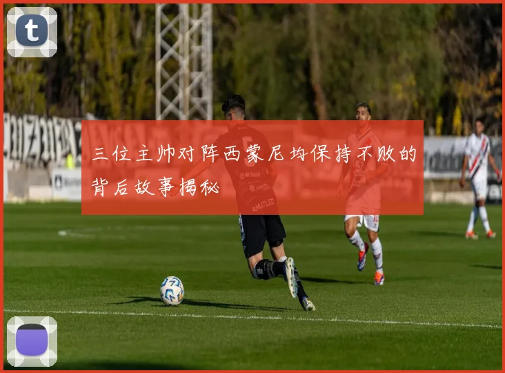 三位主帅对阵西蒙尼均保持不败的背后故事揭秘