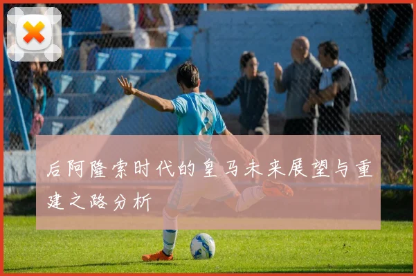 后阿隆索时代的皇马未来展望与重建之路分析