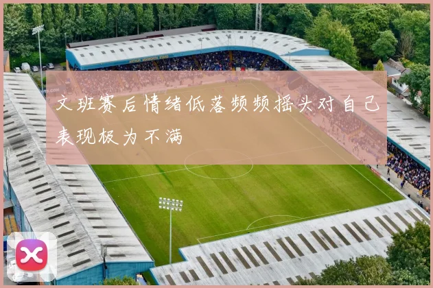 文班赛后情绪低落频频摇头对自己表现极为不满
