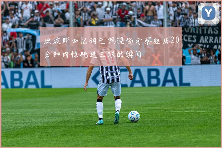 坎波斯回忆姆巴佩现场考察经历20分钟内惊艳进三球的瞬间